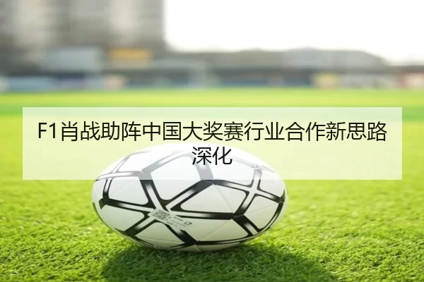 F1肖战助阵中国大奖赛行业合作新思路深化